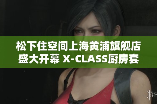 松下住空间上海黄浦旗舰店盛大开幕 X-CLASS厨房套系震撼亮相
