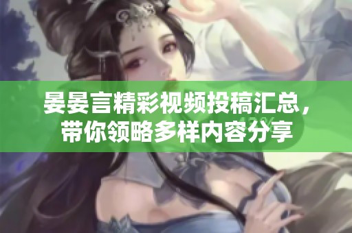 晏晏言精彩视频投稿汇总，带你领略多样内容分享