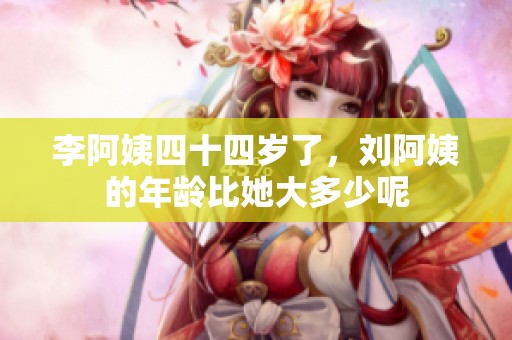李阿姨四十四岁了，刘阿姨的年龄比她大多少呢
