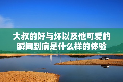大叔的好与坏以及他可爱的瞬间到底是什么样的体验