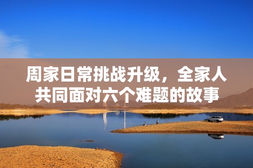 周家日常挑战升级，全家人共同面对六个难题的故事