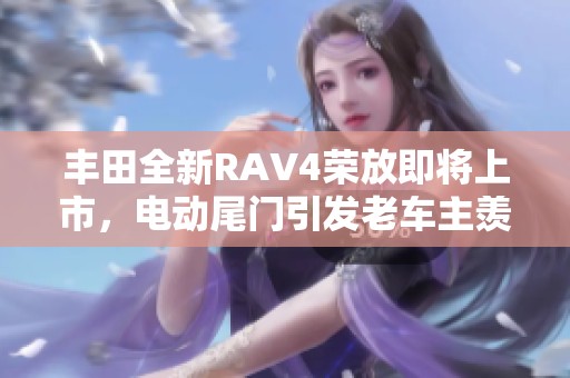 丰田全新RAV4荣放即将上市，电动尾门引发老车主羡慕！