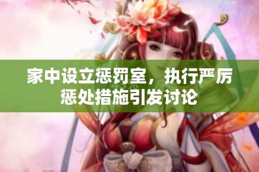 家中设立惩罚室，执行严厉惩处措施引发讨论
