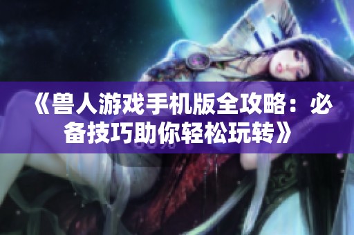 《兽人游戏手机版全攻略：必备技巧助你轻松玩转》