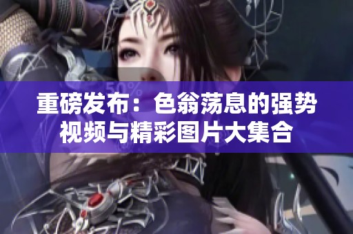 重磅发布：色翁荡息的强势视频与精彩图片大集合