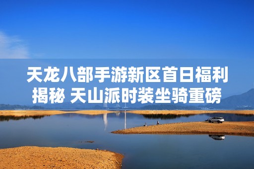 天龙八部手游新区首日福利揭秘 天山派时装坐骑重磅上线
