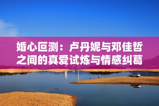 婚心叵测：卢丹妮与邓佳哲之间的真爱试炼与情感纠葛
