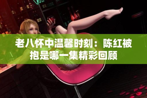 老八怀中温馨时刻：陈红被抱是哪一集精彩回顾
