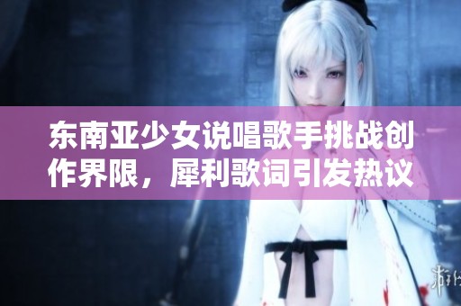 东南亚少女说唱歌手挑战创作界限，犀利歌词引发热议