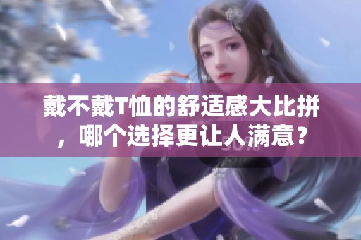 戴不戴T恤的舒适感大比拼，哪个选择更让人满意？