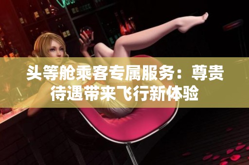 头等舱乘客专属服务：尊贵待遇带来飞行新体验