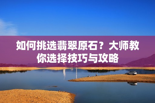如何挑选翡翠原石？大师教你选择技巧与攻略