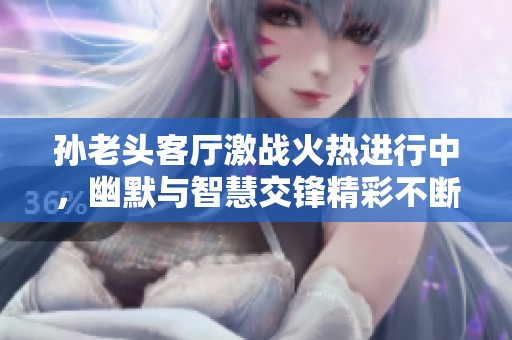孙老头客厅激战火热进行中，幽默与智慧交锋精彩不断