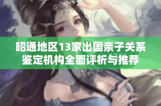昭通地区13家出国亲子关系鉴定机构全面评析与推荐