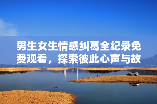 男生女生情感纠葛全纪录免费观看，探索彼此心声与故事