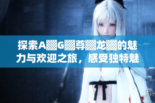 探索A▓G▓尊▓龙▓的魅力与欢迎之旅，感受独特魅力
