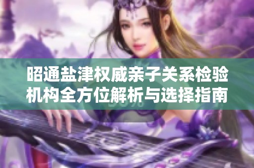 昭通盐津权威亲子关系检验机构全方位解析与选择指南