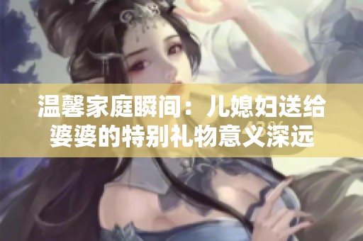 温馨家庭瞬间：儿媳妇送给婆婆的特别礼物意义深远