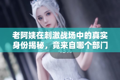 老阿姨在刺激战场中的真实身份揭秘，竟来自哪个部门