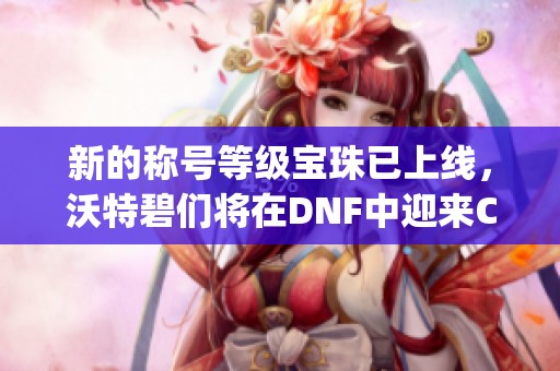 新的称号等级宝珠已上线，沃特碧们将在DNF中迎来Colg新篇章