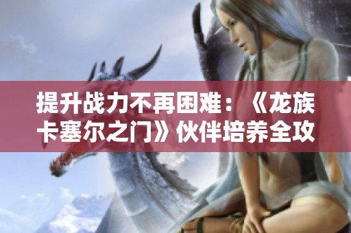 提升战力不再困难：《龙族卡塞尔之门》伙伴培养全攻略分享