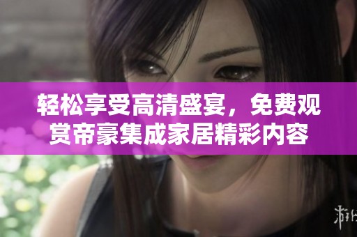 轻松享受高清盛宴，免费观赏帝豪集成家居精彩内容
