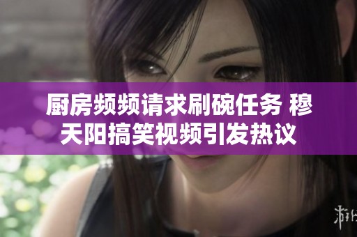 厨房频频请求刷碗任务 穆天阳搞笑视频引发热议