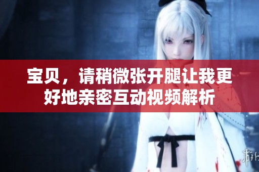 宝贝，请稍微张开腿让我更好地亲密互动视频解析