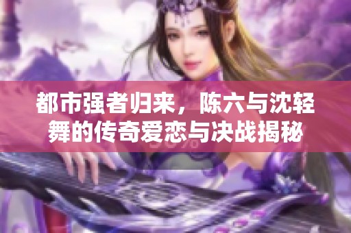 都市强者归来，陈六与沈轻舞的传奇爱恋与决战揭秘