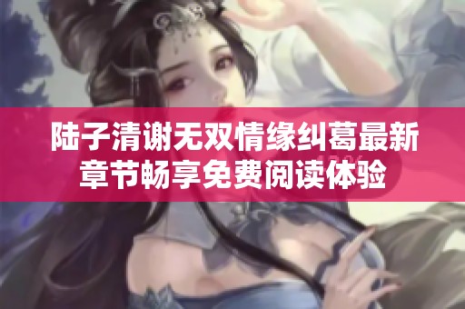 陆子清谢无双情缘纠葛最新章节畅享免费阅读体验