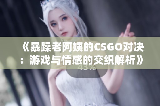 《暴躁老阿姨的CSGO对决：游戏与情感的交织解析》