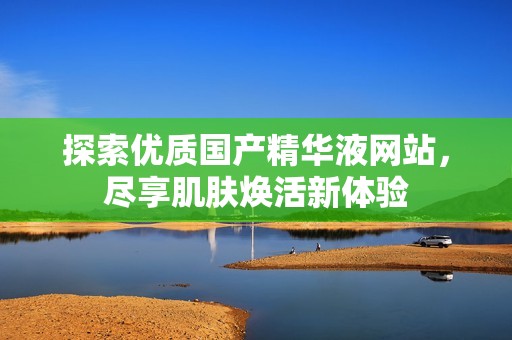 探索优质国产精华液网站，尽享肌肤焕活新体验