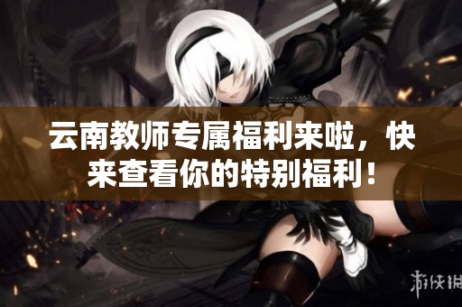 云南教师专属福利来啦，快来查看你的特别福利！