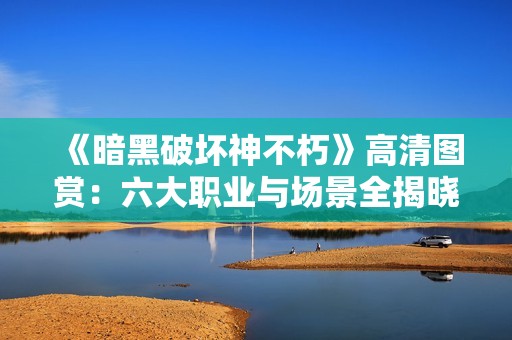 《暗黑破坏神不朽》高清图赏：六大职业与场景全揭晓！