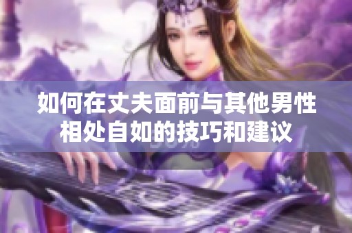 如何在丈夫面前与其他男性相处自如的技巧和建议