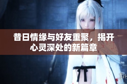 昔日情缘与好友重聚，揭开心灵深处的新篇章