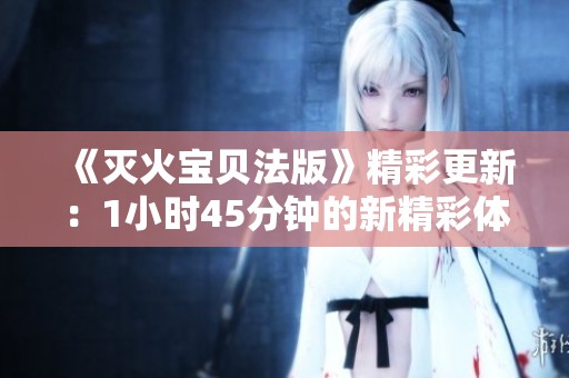 《灭火宝贝法版》精彩更新：1小时45分钟的新精彩体验解析
