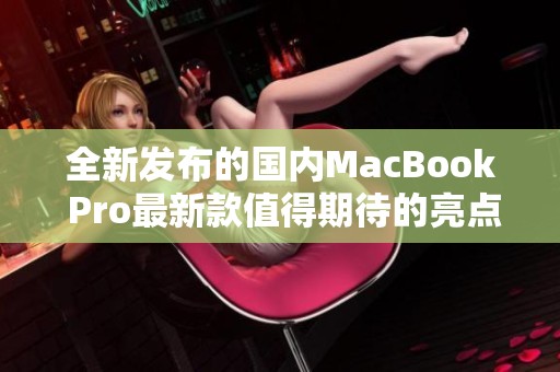 全新发布的国内MacBook Pro最新款值得期待的亮点分析