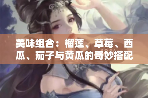 美味组合：榴莲、草莓、西瓜、茄子与黄瓜的奇妙搭配探讨