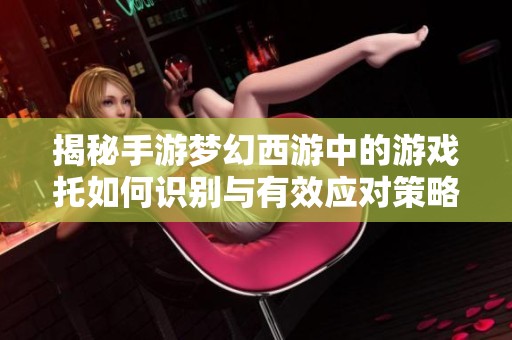 揭秘手游梦幻西游中的游戏托如何识别与有效应对策略
