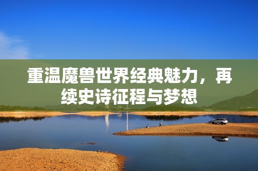 重温魔兽世界经典魅力，再续史诗征程与梦想