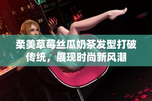 柔美草莓丝瓜奶茶发型打破传统，展现时尚新风潮