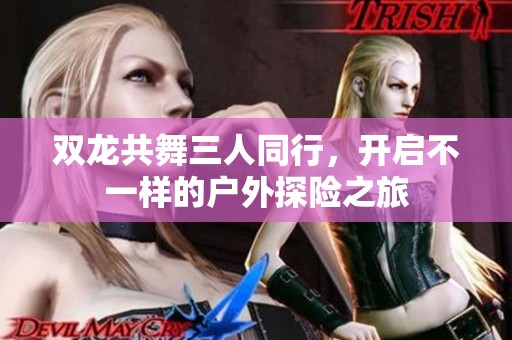 双龙共舞三人同行，开启不一样的户外探险之旅
