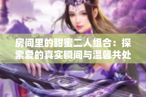 房间里的甜蜜二人组合：探索爱的真实瞬间与温馨共处