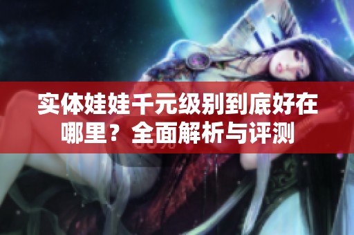实体娃娃千元级别到底好在哪里？全面解析与评测