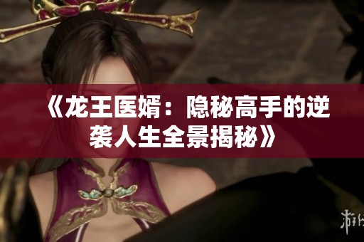 《龙王医婿：隐秘高手的逆袭人生全景揭秘》
