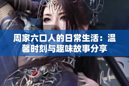 周家六口人的日常生活：温馨时刻与趣味故事分享