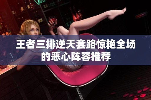 王者三排逆天套路惊艳全场的恶心阵容推荐