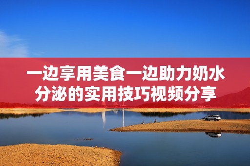 一边享用美食一边助力奶水分泌的实用技巧视频分享