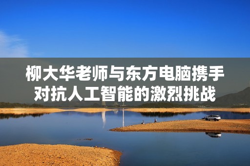 柳大华老师与东方电脑携手对抗人工智能的激烈挑战